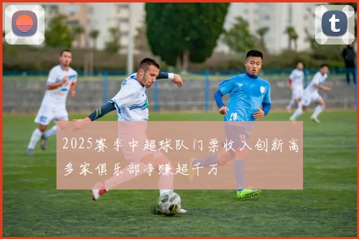 2025赛季中超球队门票收入创新高多家俱乐部净赚超千万