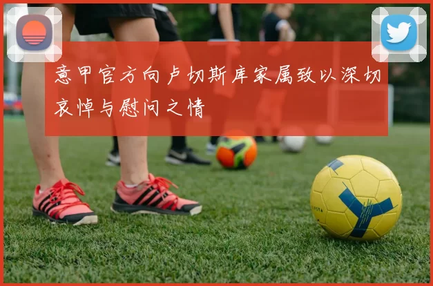 意甲官方向卢切斯库家属致以深切哀悼与慰问之情