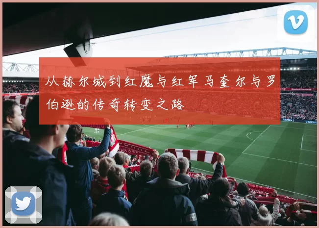 从赫尔城到红魔与红军马奎尔与罗伯逊的传奇转变之路