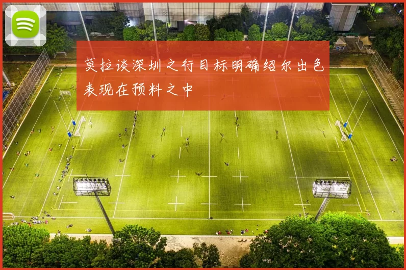 莫拉谈深圳之行目标明确绍尔出色表现在预料之中