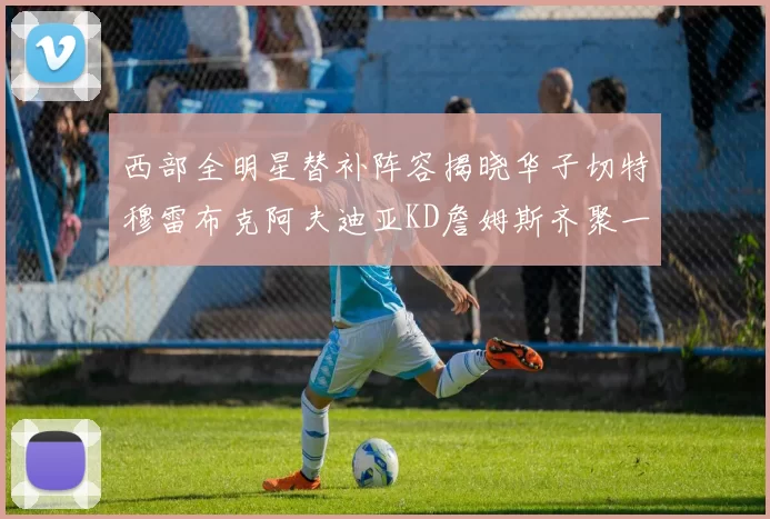 西部全明星替补阵容揭晓华子切特穆雷布克阿夫迪亚KD詹姆斯齐聚一堂