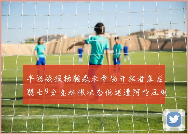半场战报杨瀚森未登场开拓者落后骑士9分克林根状态低迷遭阿伦压制