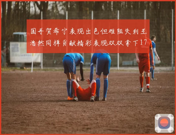 国手贺希宁表现出色但难阻失利王浩然同样贡献精彩表现双双拿下17分7板