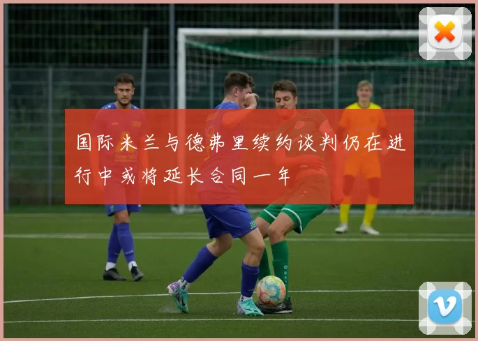 国际米兰与德弗里续约谈判仍在进行中或将延长合同一年