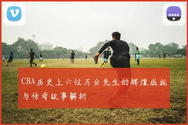 CBA历史上六位万分先生的辉煌成就与传奇故事解析