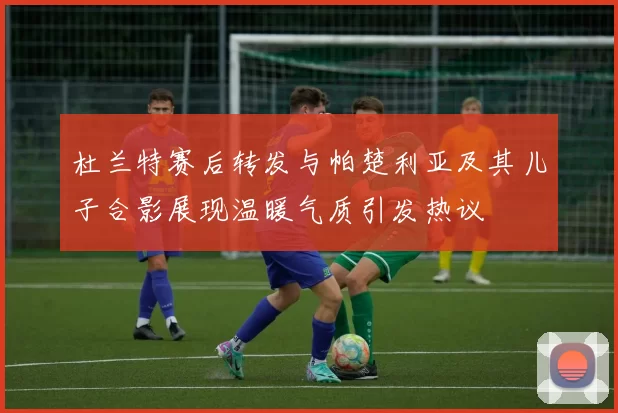 杜兰特赛后转发与帕楚利亚及其儿子合影展现温暖气质引发热议