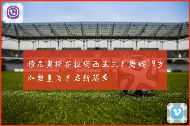 穆尼奥斯在拉玛西亚三年磨砺19岁加盟皇马开启新篇章