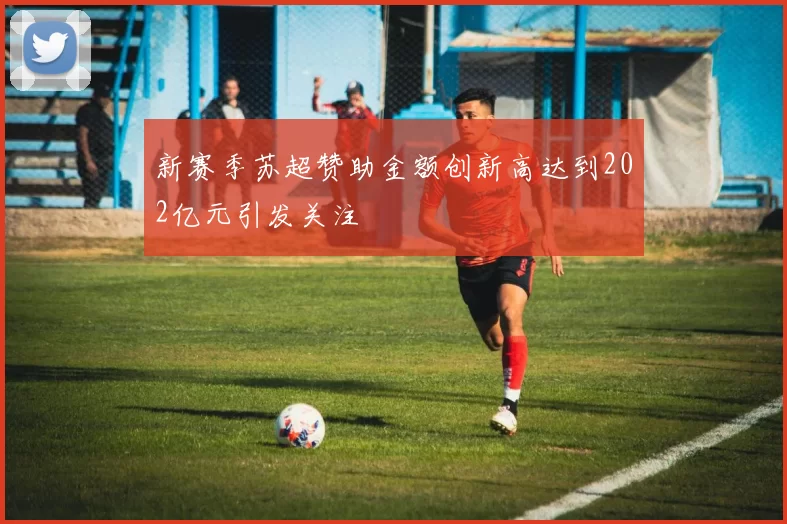 新赛季苏超赞助金额创新高达到202亿元引发关注