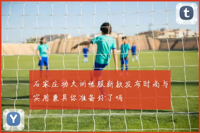 石家庄功夫训练服新款发布时尚与实用兼具你准备好了吗