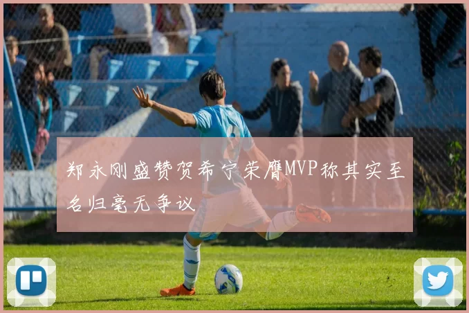 郑永刚盛赞贺希宁荣膺MVP称其实至名归毫无争议