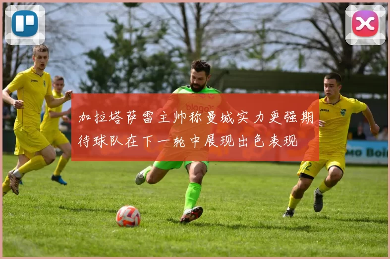 加拉塔萨雷主帅称曼城实力更强期待球队在下一轮中展现出色表现