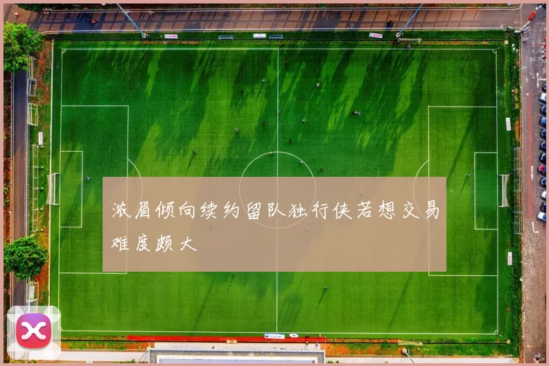 浓眉倾向续约留队独行侠若想交易难度颇大