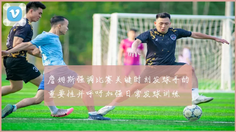 詹姆斯强调比赛关键时刻发球手的重要性并呼吁加强日常发球训练