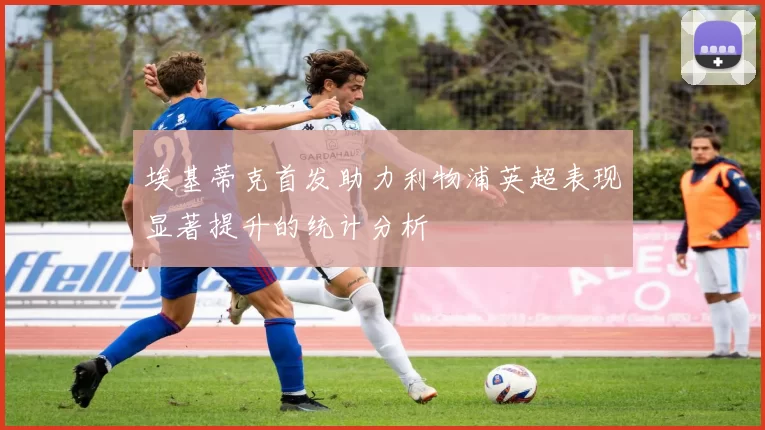 埃基蒂克首发助力利物浦英超表现显著提升的统计分析