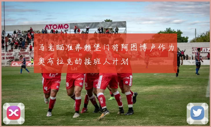 马竞瞄准弗赖堡门将阿图博卢作为奥布拉克的接班人计划