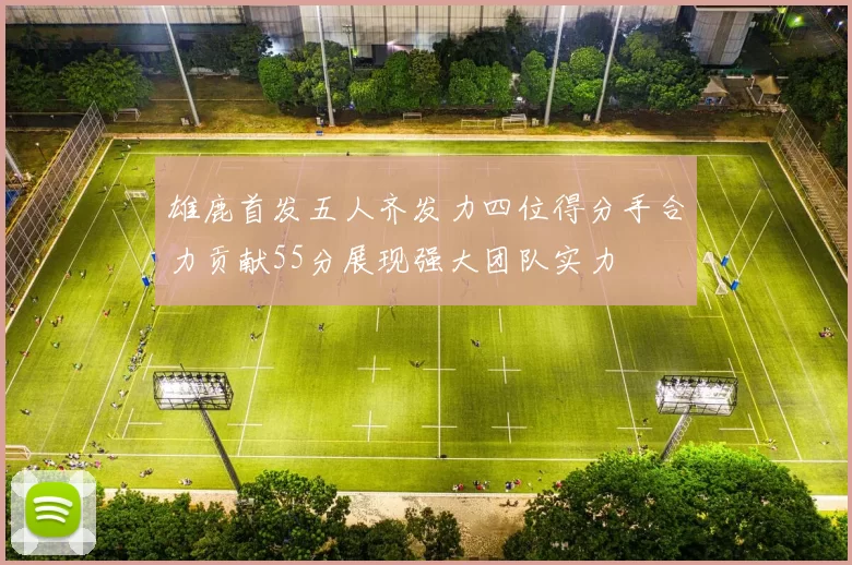 雄鹿首发五人齐发力四位得分手合力贡献55分展现强大团队实力