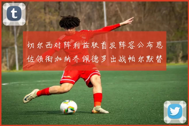 切尔西对阵利兹联首发阵容公布恩佐领衔加纳乔佩德罗出战帕尔默替补